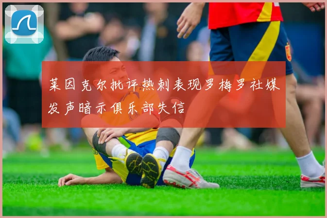 莱因克尔批评热刺表现罗梅罗社媒发声暗示俱乐部失信
