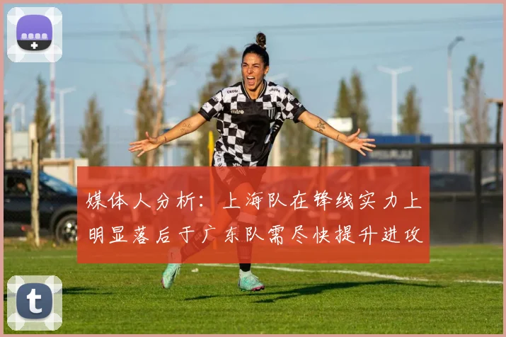 媒体人分析：上海队在锋线实力上明显落后于广东队需尽快提升进攻火力