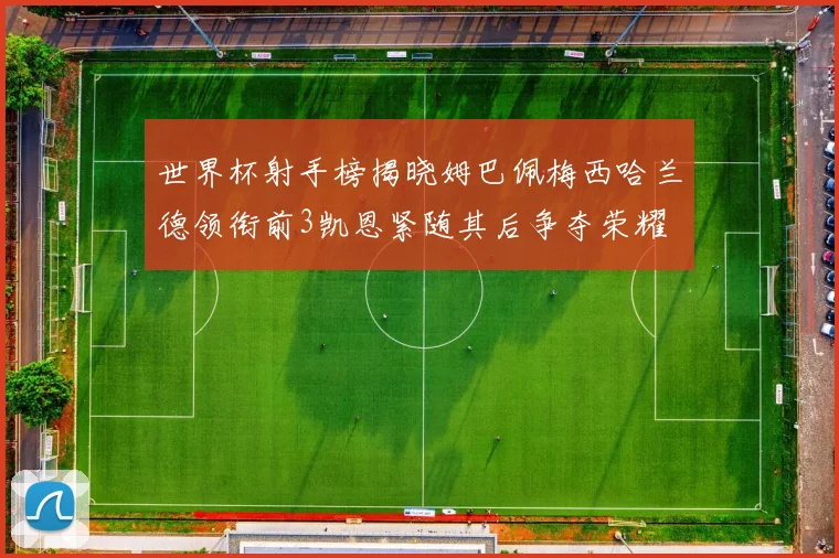 世界杯射手榜揭晓姆巴佩梅西哈兰德领衔前3凯恩紧随其后争夺荣耀
