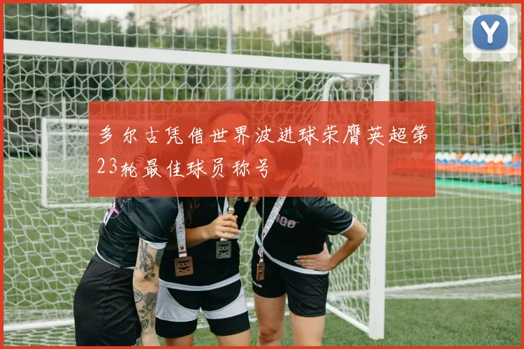 多尔古凭借世界波进球荣膺英超第23轮最佳球员称号
