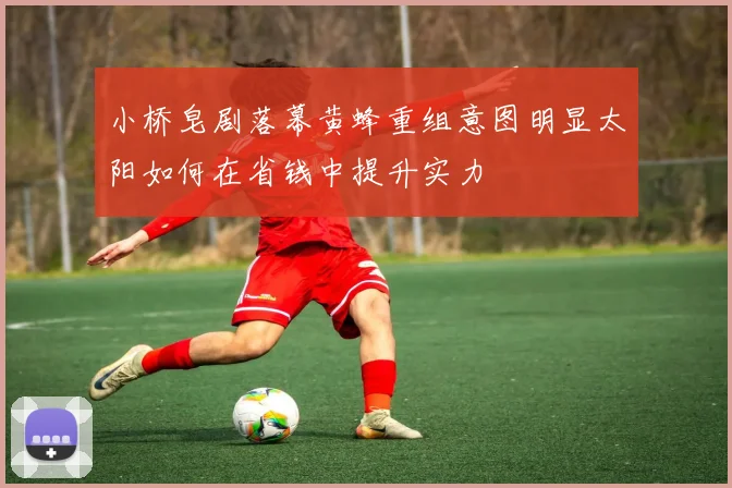 小桥皂剧落幕黄蜂重组意图明显太阳如何在省钱中提升实力
