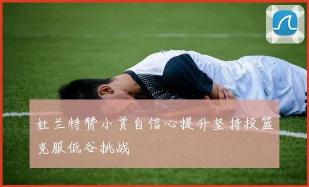 杜兰特赞小贾自信心提升坚持投篮克服低谷挑战