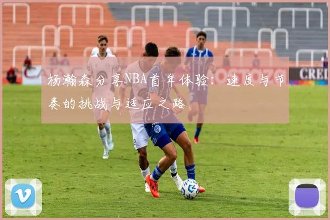 杨瀚森分享NBA首年体验：速度与节奏的挑战与适应之路