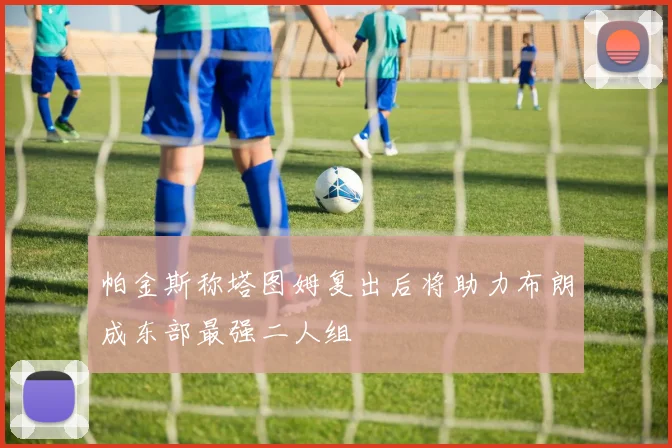 帕金斯称塔图姆复出后将助力布朗成东部最强二人组