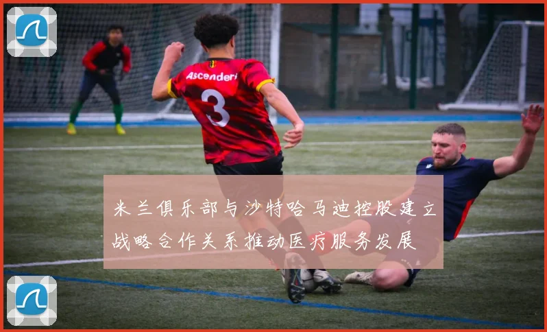 米兰俱乐部与沙特哈马迪控股建立战略合作关系推动医疗服务发展
