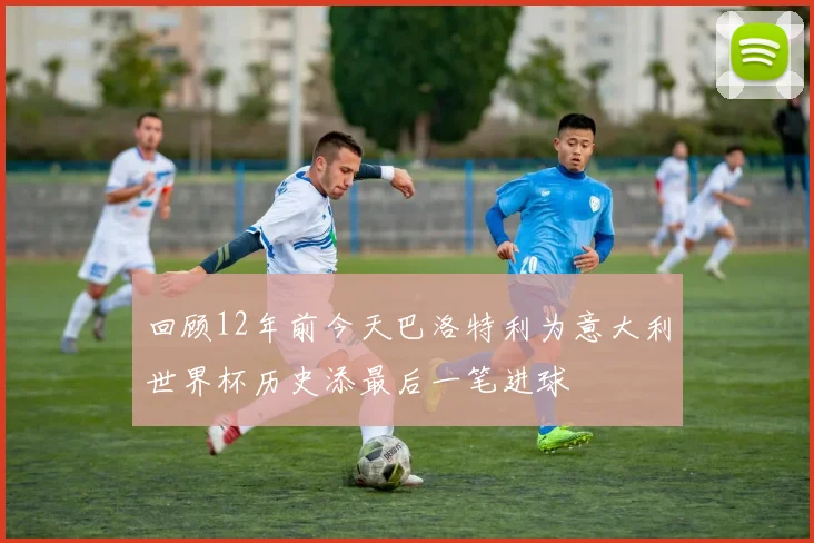 回顾12年前今天巴洛特利为意大利世界杯历史添最后一笔进球