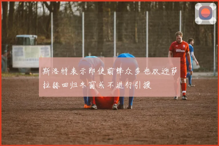 斯洛特表示即使前锋众多也欢迎萨拉赫回归冬窗或不进行引援