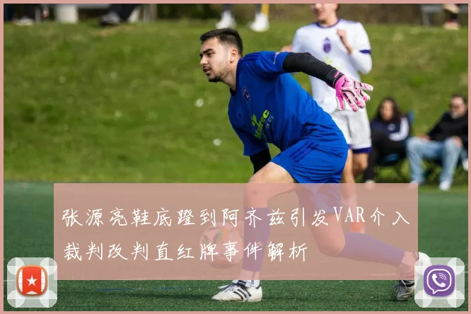 张源亮鞋底蹬到阿齐兹引发VAR介入裁判改判直红牌事件解析